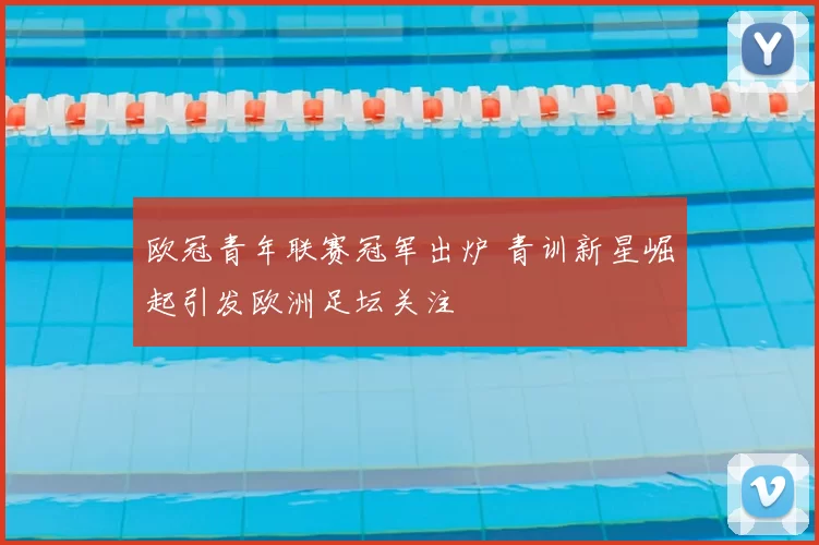 欧冠青年联赛冠军出炉 青训新星崛起引发欧洲足坛关注
