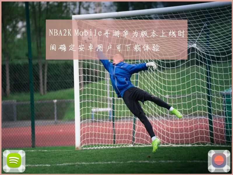 NBA2K Mobile手游华为版本上线时间确定安卓用户可下载体验