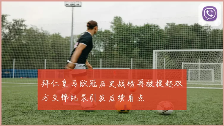 拜仁皇马欧冠历史战绩再被提起双方交锋纪录引发后续看点