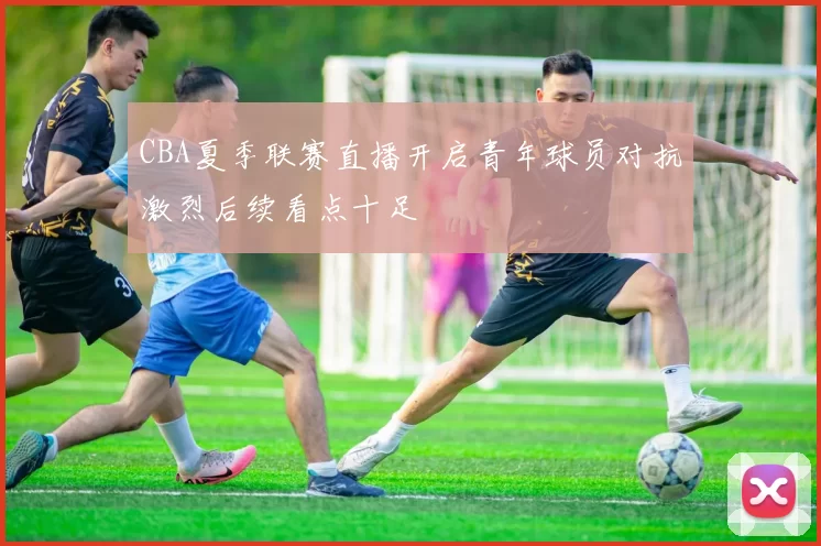 CBA夏季联赛直播开启青年球员对抗激烈后续看点十足