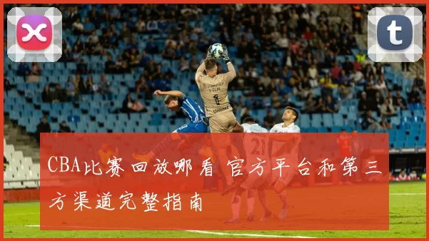 CBA比赛回放哪看 官方平台和第三方渠道完整指南