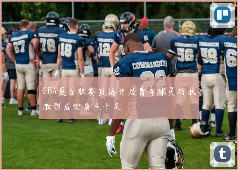CBA夏季联赛直播开启青年球员对抗激烈后续看点十足