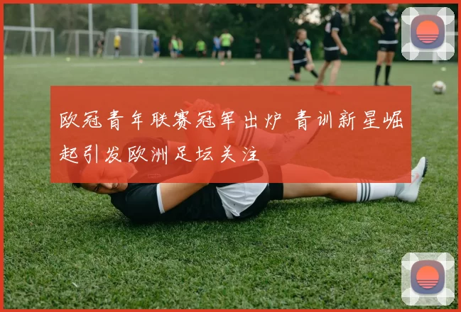 欧冠青年联赛冠军出炉 青训新星崛起引发欧洲足坛关注