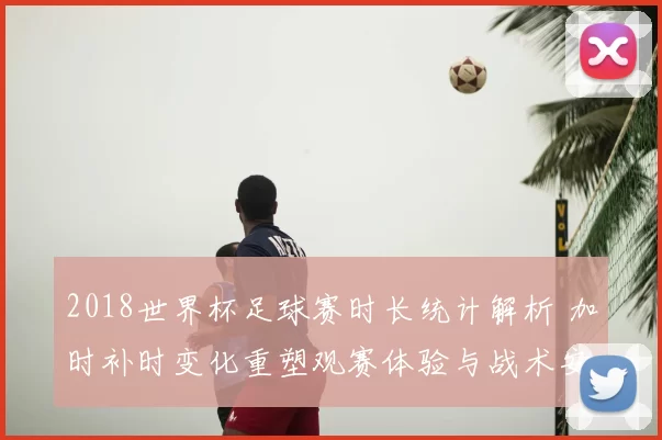 2018世界杯足球赛时长统计解析 加时补时变化重塑观赛体验与战术安排