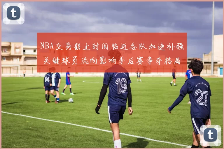 NBA交易截止时间临近各队加速补强 关键球员流向影响季后赛争夺格局