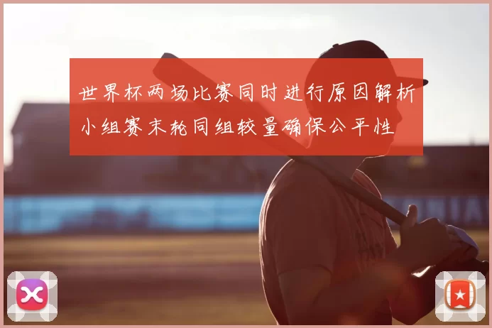 世界杯两场比赛同时进行原因解析小组赛末轮同组较量确保公平性