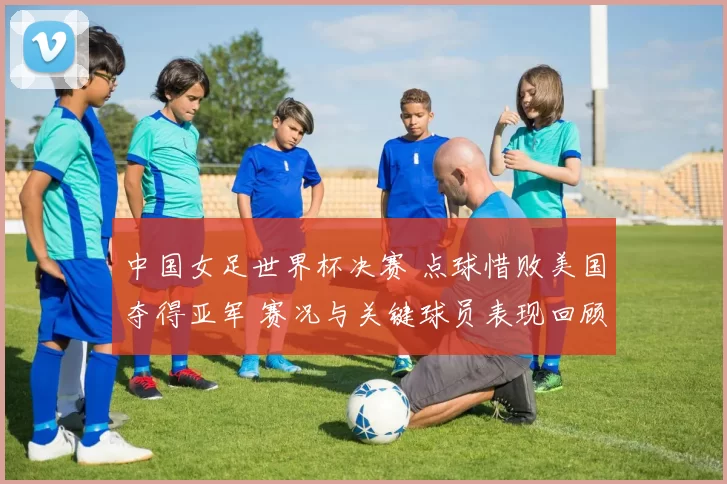 中国女足世界杯决赛 点球惜败美国夺得亚军 赛况与关键球员表现回顾