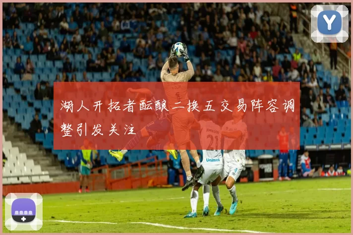 湖人开拓者酝酿二换五交易阵容调整引发关注