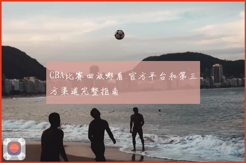 CBA比赛回放哪看 官方平台和第三方渠道完整指南