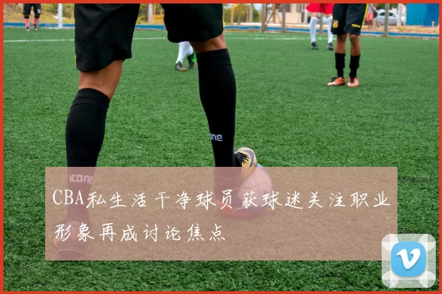CBA私生活干净球员获球迷关注职业形象再成讨论焦点