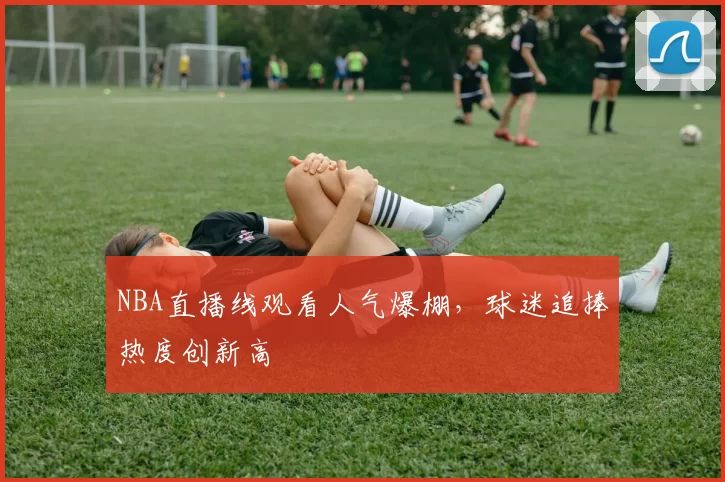 NBA直播线观看人气爆棚，球迷追捧热度创新高