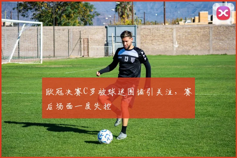 欧冠决赛C罗被球迷围堵引关注，赛后场面一度失控